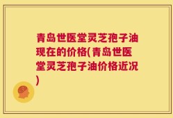 青岛世医堂灵芝孢子油现在的价格(青岛世医堂灵芝孢子油价格近况)