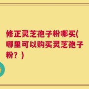 修正灵芝孢子粉哪买(哪里可以购买灵芝孢子粉？)