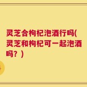灵芝合枸杞泡酒行吗(灵芝和枸杞可一起泡酒吗？)