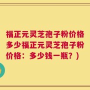 福正元灵芝孢子粉价格多少福正元灵芝孢子粉价格：多少钱一瓶？)