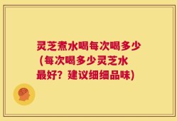 灵芝煮水喝每次喝多少 (每次喝多少灵芝水最好？建议细细品味)