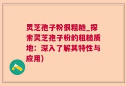 灵芝孢子粉很粗糙_探索灵芝孢子粉的粗糙质地：深入了解其特性与应用)