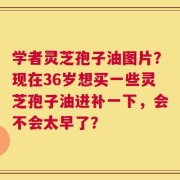学者灵芝孢子油图片？现在36岁想买一些灵芝孢子油进补一下，会不会太早了？