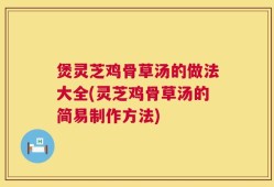 煲灵芝鸡骨草汤的做法大全(灵芝鸡骨草汤的简易制作方法)