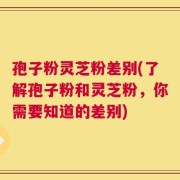 孢子粉灵芝粉差别(了解孢子粉和灵芝粉，你需要知道的差别)