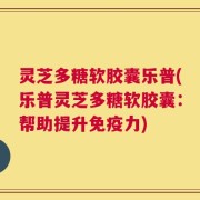 灵芝多糖软胶囊乐普(乐普灵芝多糖软胶囊：帮助提升免疫力)