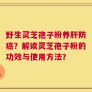 野生灵芝孢子粉养肝防癌？解读灵芝孢子粉的功效与使用方法？