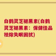 白鹤灵芝褪黑素(白鹤灵芝褪黑素：保健佳品祛除失眠困扰)