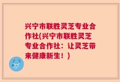 兴宁市联胜灵芝专业合作社(兴宁市联胜灵芝专业合作社：让灵芝带来健康新生！)