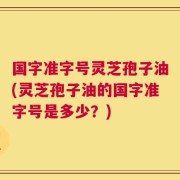 国字准字号灵芝孢子油(灵芝孢子油的国字准字号是多少？)