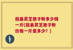 冠县灵芝孢子粉多少钱一斤(冠县灵芝孢子粉价格一斤是多少？)