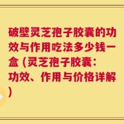 破壁灵芝孢子胶囊的功效与作用吃法多少钱一盒 (灵芝孢子胶囊：功效、作用与价格详解)