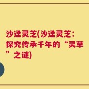 沙迳灵芝(沙迳灵芝：探究传承千年的“灵草”之谜)