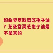 超临界萃取灵芝孢子油？芝圣堂灵芝孢子油是不是真的
