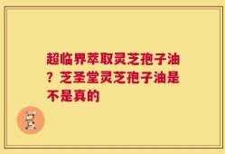超临界萃取灵芝孢子油？芝圣堂灵芝孢子油是不是真的