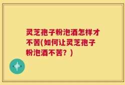 灵芝孢子粉泡酒怎样才不苦(如何让灵芝孢子粉泡酒不苦？)