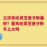 三伏天吃灵芝孢子粉最好？夏天吃灵芝孢子粉不上火吗