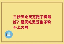 三伏天吃灵芝孢子粉最好？夏天吃灵芝孢子粉不上火吗