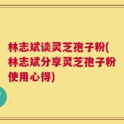 林志斌谈灵芝孢子粉(林志斌分享灵芝孢子粉使用心得)