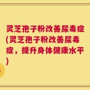 灵芝孢子粉改善尿毒症(灵芝孢子粉改善尿毒症，提升身体健康水平)