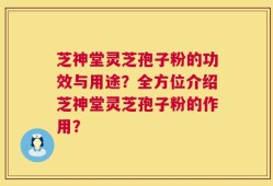 芝神堂灵芝孢子粉的功效与用途？全方位介绍芝神堂灵芝孢子粉的作用？