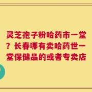 灵芝孢子粉哈药市一堂？长春哪有卖哈药世一堂保健品的或者专卖店