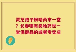 灵芝孢子粉哈药市一堂？长春哪有卖哈药世一堂保健品的或者专卖店