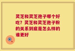 灵芝和灵芝孢子哪个好吃？灵芝和灵芝孢子粉的关系到底是怎么样的谁更好