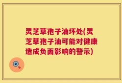 灵芝草孢子油坏处(灵芝草孢子油可能对健康造成负面影响的警示)