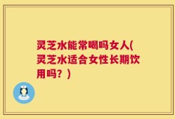 灵芝水能常喝吗女人(灵芝水适合女性长期饮用吗？)