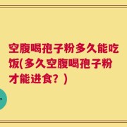 空腹喝孢子粉多久能吃饭(多久空腹喝孢子粉才能进食？)