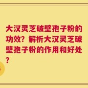 大汉灵芝破壁孢子粉的功效？解析大汉灵芝破壁孢子粉的作用和好处？
