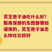 灵芝孢子油吃什么好？服用保健的东西都要挺谨慎的，灵芝孢子油怎么样吃比较好