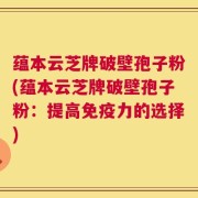 蕴本云芝牌破壁孢子粉(蕴本云芝牌破壁孢子粉：提高免疫力的选择)