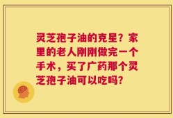 灵芝孢子油的克星？家里的老人刚刚做完一个手术，买了广药那个灵芝孢子油可以吃吗？