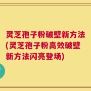 灵芝孢子粉破壁新方法(灵芝孢子粉高效破壁新方法闪亮登场)