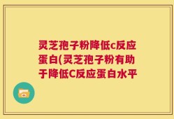 灵芝孢子粉降低c反应蛋白(灵芝孢子粉有助于降低C反应蛋白水平