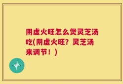 阴虚火旺怎么煲灵芝汤吃(阴虚火旺？灵芝汤来调节！)