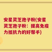 安星灵芝孢子粉(安星灵芝孢子粉：提高免疫力抵抗力的好帮手)