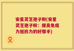 安星灵芝孢子粉(安星灵芝孢子粉：提高免疫力抵抗力的好帮手)