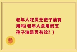 老年人吃灵芝孢子油有用吗(老年人食用灵芝孢子油是否有效？)