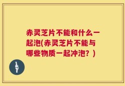 赤灵芝片不能和什么一起泡(赤灵芝片不能与哪些物质一起冲泡？)