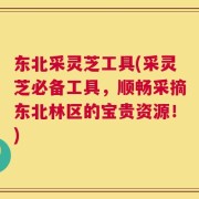 东北采灵芝工具(采灵芝必备工具，顺畅采摘东北林区的宝贵资源！)