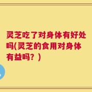 灵芝吃了对身体有好处吗(灵芝的食用对身体有益吗？)