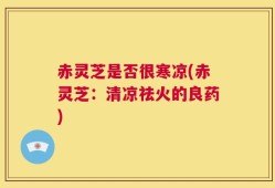 赤灵芝是否很寒凉(赤灵芝：清凉祛火的良药)