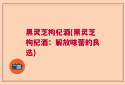 黑灵芝枸杞酒(黑灵芝枸杞酒：解放味蕾的良选)