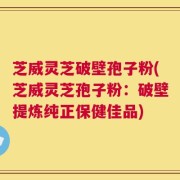 芝威灵芝破壁孢子粉(芝威灵芝孢子粉：破壁提炼纯正保健佳品)