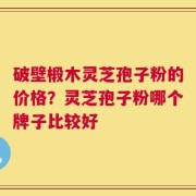 破壁椴木灵芝孢子粉的价格？灵芝孢子粉哪个牌子比较好