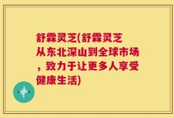 舒霖灵芝(舒霖灵芝 从东北深山到全球市场，致力于让更多人享受健康生活)