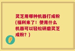 灵芝用哪种机器打成粉(福利来了！使用什么机器可以轻松研磨灵芝成粉？)